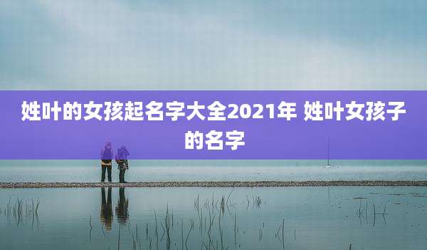 姓叶的女孩起名字大全2021年 姓叶女孩子的名字