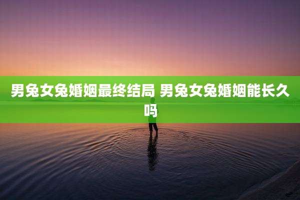 男兔女兔婚姻最终结局 男兔女兔婚姻能长久吗
