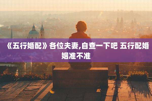 《五行婚配》各位夫妻,自查一下吧 五行配婚姻准不准