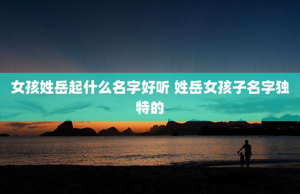 女孩姓岳起什么名字好听 姓岳女孩子名字独特的