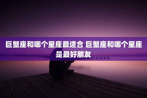 巨蟹座和哪个星座最适合 巨蟹座和哪个星座是最好朋友