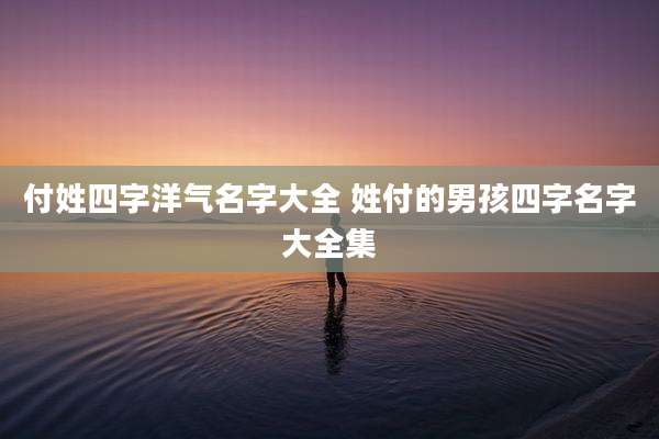 付姓四字洋气名字大全 姓付的男孩四字名字大全集