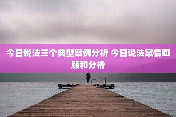 今日说法三个典型案例分析 今日说法案情回顾和分析