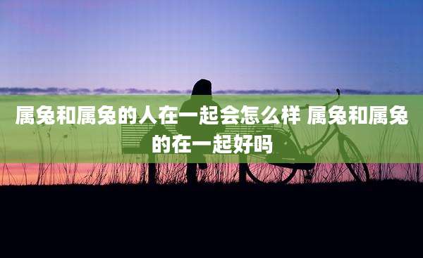 属兔和属兔的人在一起会怎么样 属兔和属兔的在一起好吗