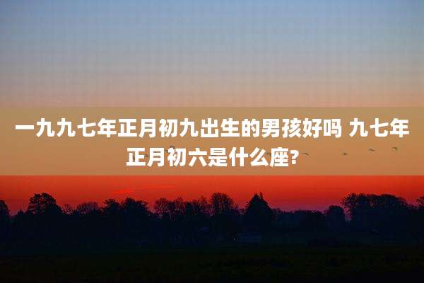 一九九七年正月初九出生的男孩好吗 九七年正月初六是什么座?