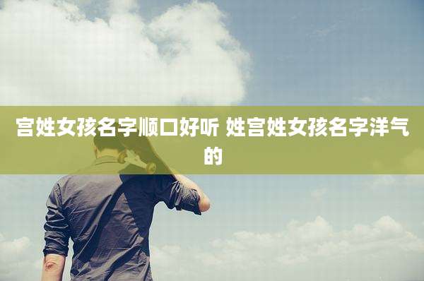 宫姓女孩名字顺口好听 姓宫姓女孩名字洋气的