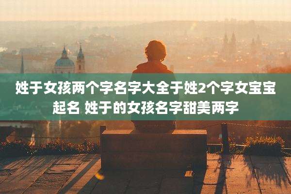 姓于女孩两个字名字大全于姓2个字女宝宝起名 姓于的女孩名字甜美两字