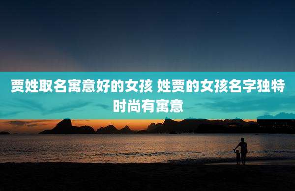 贾姓取名寓意好的女孩 姓贾的女孩名字独特时尚有寓意