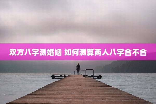 双方八字测婚姻 如何测算两人八字合不合