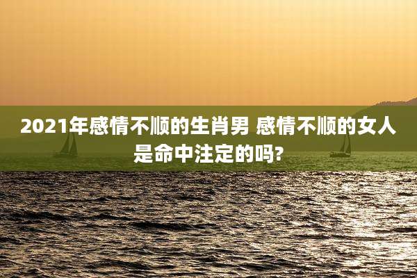2021年感情不顺的生肖男 感情不顺的女人是命中注定的吗?