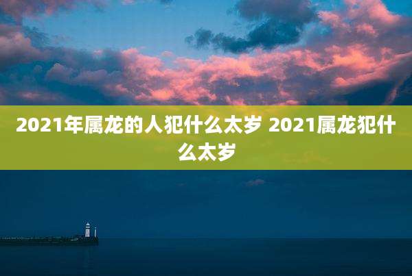 2021年属龙的人犯什么太岁 2021属龙犯什么太岁