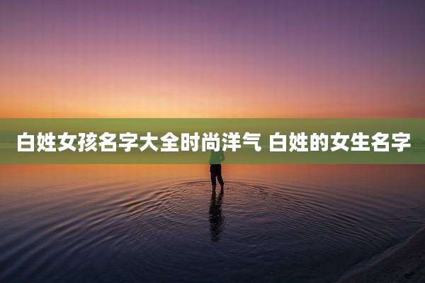白姓女孩名字大全时尚洋气 白姓的女生名字