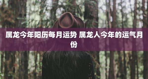 属龙今年阳历每月运势 属龙人今年的运气月份