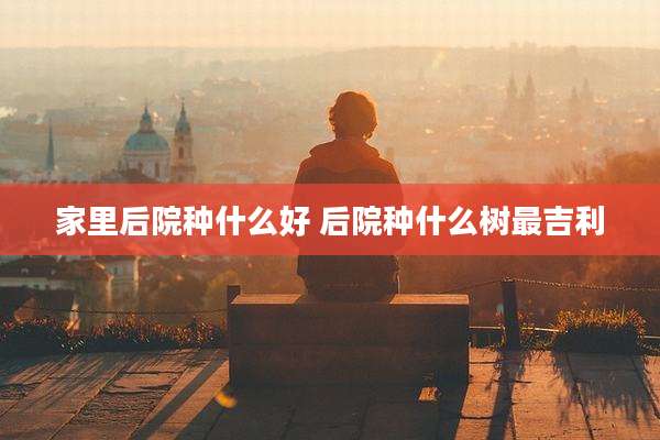 家里后院种什么好 后院种什么树最吉利