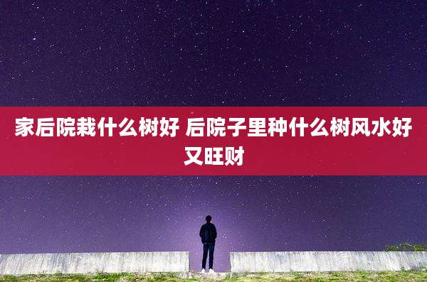 家后院栽什么树好 后院子里种什么树风水好又旺财