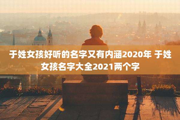 于姓女孩好听的名字又有内涵2020年 于姓女孩名字大全2021两个字