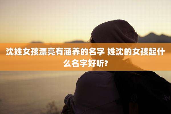 沈姓女孩漂亮有涵养的名字 姓沈的女孩起什么名字好听?