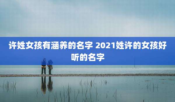 许姓女孩有涵养的名字 2021姓许的女孩好听的名字