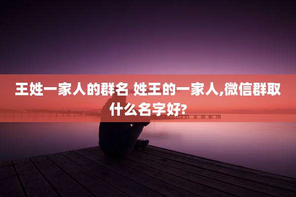 王姓一家人的群名 姓王的一家人,微信群取什么名字好?