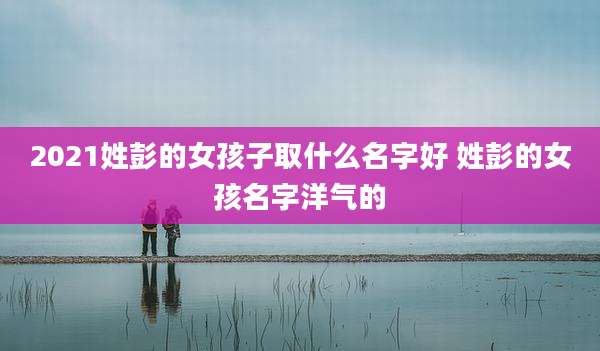 2021姓彭的女孩子取什么名字好 姓彭的女孩名字洋气的
