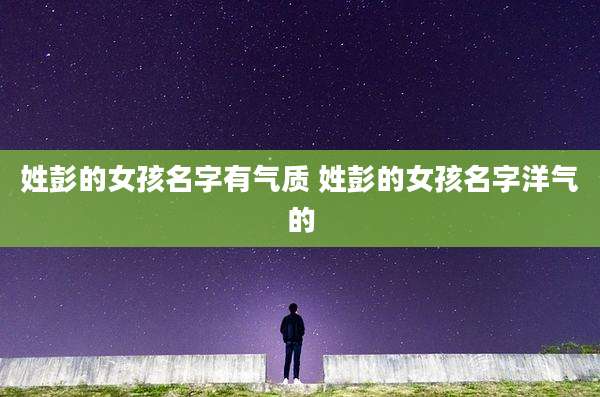 姓彭的女孩名字有气质 姓彭的女孩名字洋气的