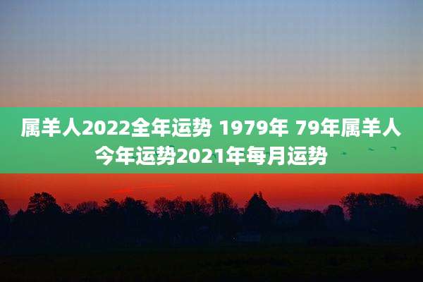 属羊人2022全年运势 1979年 79年属羊人今年运势2021年每月运势