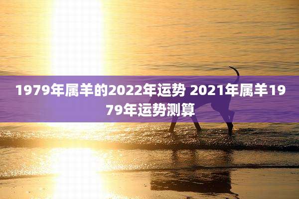 1979年属羊的2022年运势 2021年属羊1979年运势测算