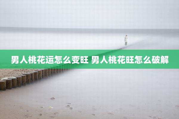 男人桃花运怎么变旺 男人桃花旺怎么破解