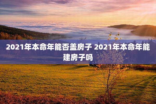 2021年本命年能否盖房子 2021年本命年能建房子吗