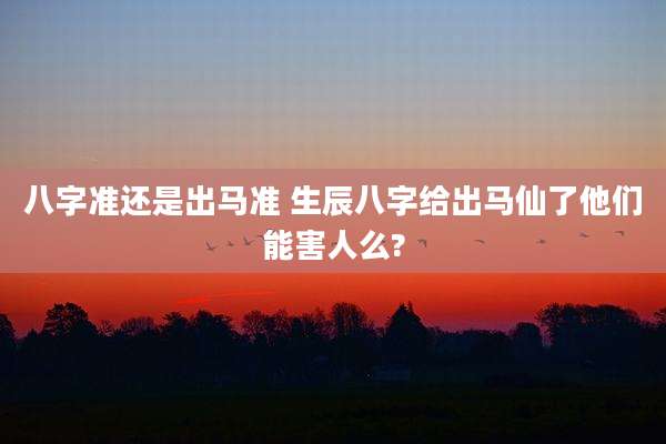 八字准还是出马准 生辰八字给出马仙了他们能害人么?