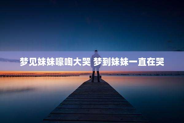 梦见妹妹嚎啕大哭 梦到妹妹一直在哭