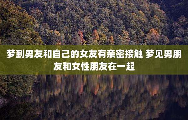 梦到男友和自己的女友有亲密接触 梦见男朋友和女性朋友在一起