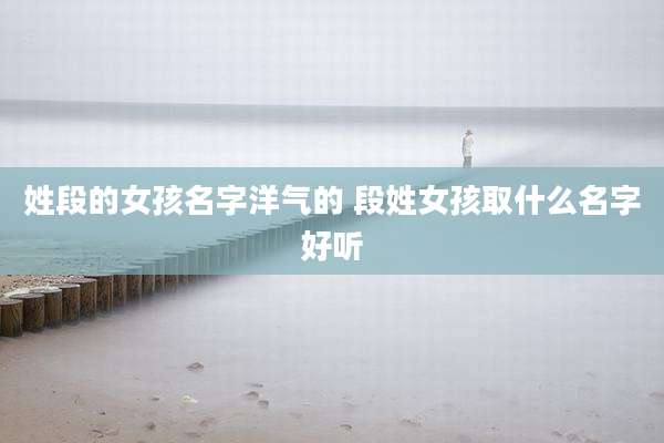 姓段的女孩名字洋气的 段姓女孩取什么名字好听