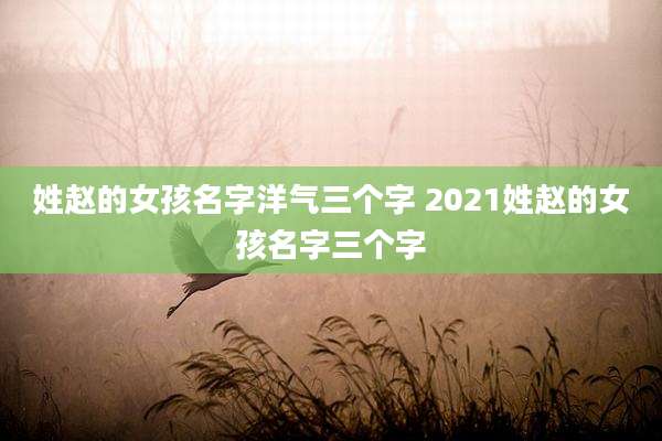 姓赵的女孩名字洋气三个字 2021姓赵的女孩名字三个字