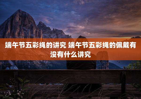 端午节五彩绳的讲究 端午节五彩绳的佩戴有没有什么讲究