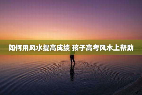如何用风水提高成绩 孩子高考风水上帮助