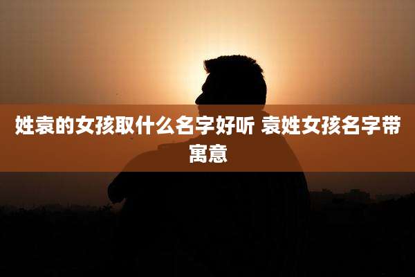 姓袁的女孩取什么名字好听 袁姓女孩名字带寓意