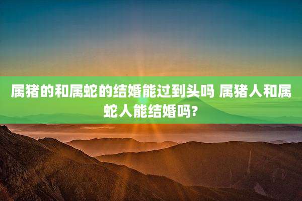 属猪的和属蛇的结婚能过到头吗 属猪人和属蛇人能结婚吗?