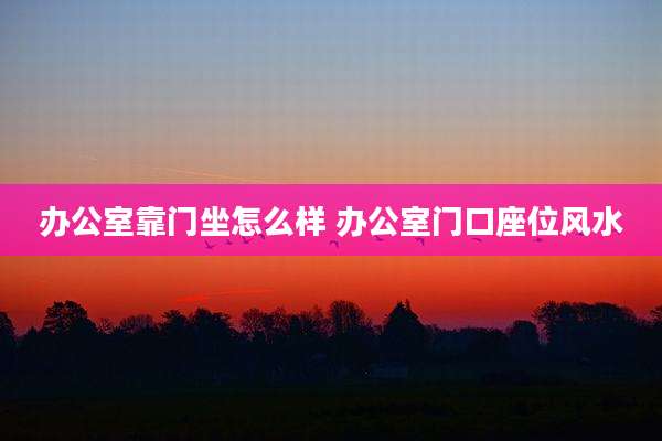 办公室靠门坐怎么样 办公室门口座位风水