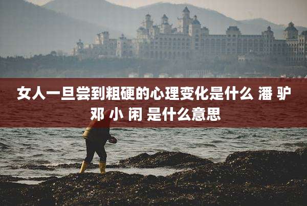 女人一旦尝到粗硬的心理变化是什么 潘 驴 邓 小 闲 是什么意思