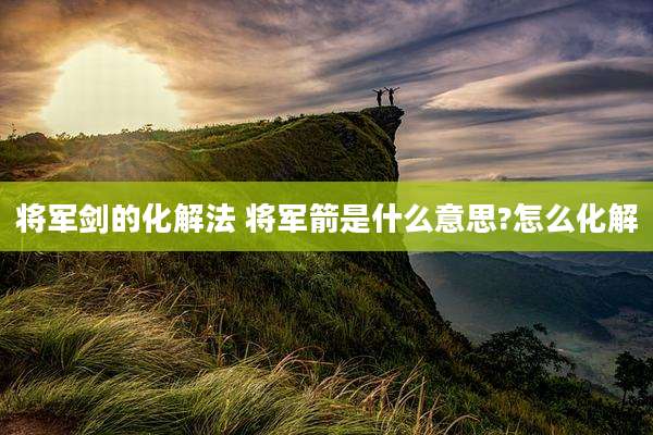 将军剑的化解法 将军箭是什么意思?怎么化解