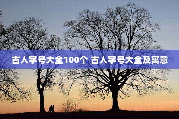 古人字号大全100个 古人字号大全及寓意