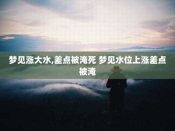 梦见涨大水,差点被淹死 梦见水位上涨差点被淹