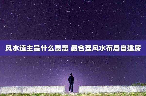 风水造主是什么意思 最合理风水布局自建房