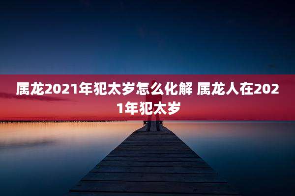 属龙2021年犯太岁怎么化解 属龙人在2021年犯太岁