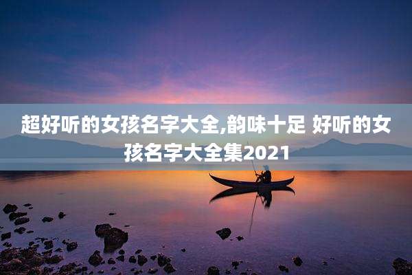超好听的女孩名字大全,韵味十足 好听的女孩名字大全集2021
