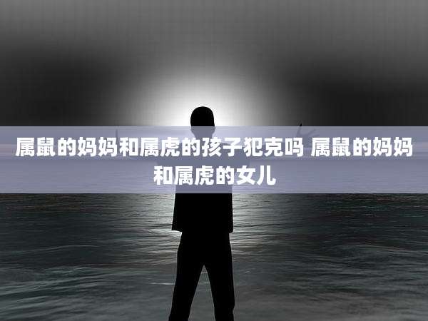 属鼠的妈妈和属虎的孩子犯克吗 属鼠的妈妈和属虎的女儿