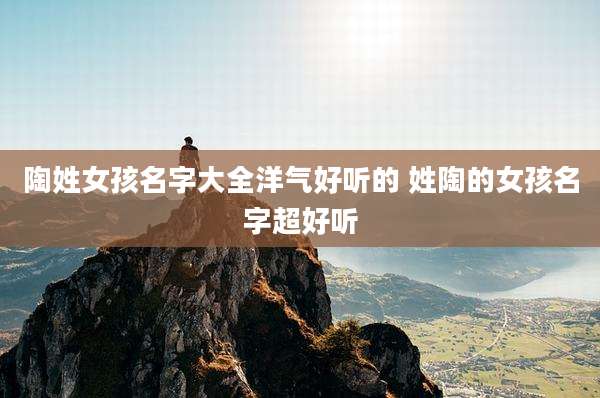 陶姓女孩名字大全洋气好听的 姓陶的女孩名字超好听