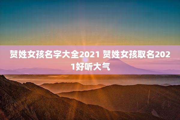 贺姓女孩名字大全2021 贺姓女孩取名2021好听大气