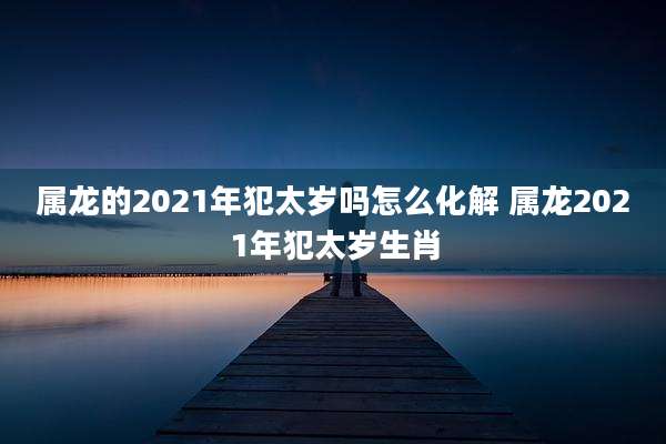 属龙的2021年犯太岁吗怎么化解 属龙2021年犯太岁生肖
